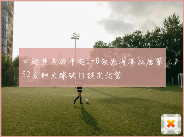 中超焦点战申花1-0领先海港拉唐第52分钟头球破门锁定优势
