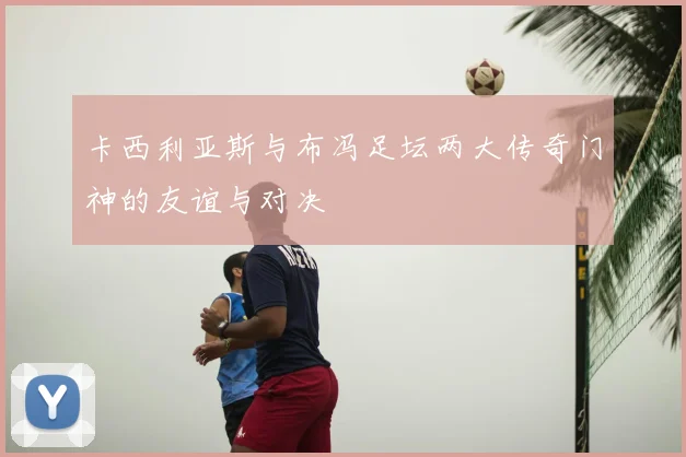 卡西利亚斯与布冯足坛两大传奇门神的友谊与对决